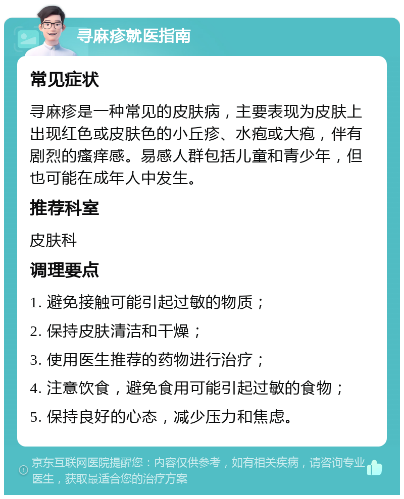 寻麻疹就医指南 常见症状 寻麻疹是一种常见的皮肤病，主要表现为皮肤上出现红色或皮肤色的小丘疹、水疱或大疱，伴有剧烈的瘙痒感。易感人群包括儿童和青少年，但也可能在成年人中发生。 推荐科室 皮肤科 调理要点 1. 避免接触可能引起过敏的物质； 2. 保持皮肤清洁和干燥； 3. 使用医生推荐的药物进行治疗； 4. 注意饮食，避免食用可能引起过敏的食物； 5. 保持良好的心态，减少压力和焦虑。