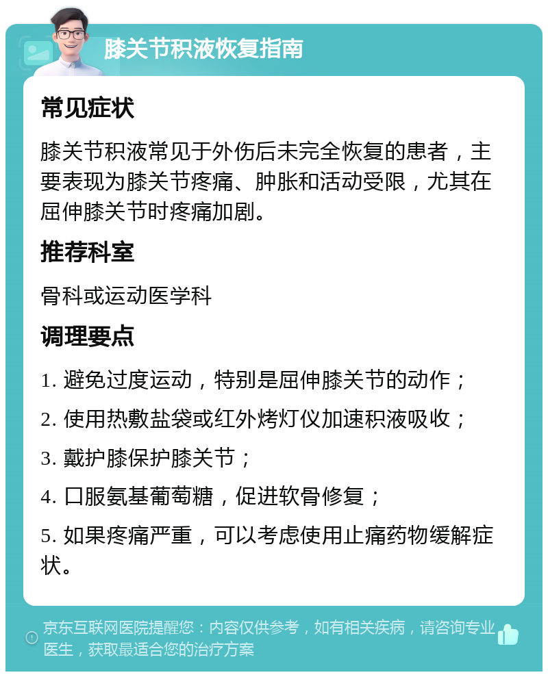 膝关节积液恢复指南 常见症状 膝关节积液常见于外伤后未完全恢复的患者，主要表现为膝关节疼痛、肿胀和活动受限，尤其在屈伸膝关节时疼痛加剧。 推荐科室 骨科或运动医学科 调理要点 1. 避免过度运动，特别是屈伸膝关节的动作； 2. 使用热敷盐袋或红外烤灯仪加速积液吸收； 3. 戴护膝保护膝关节； 4. 口服氨基葡萄糖，促进软骨修复； 5. 如果疼痛严重，可以考虑使用止痛药物缓解症状。