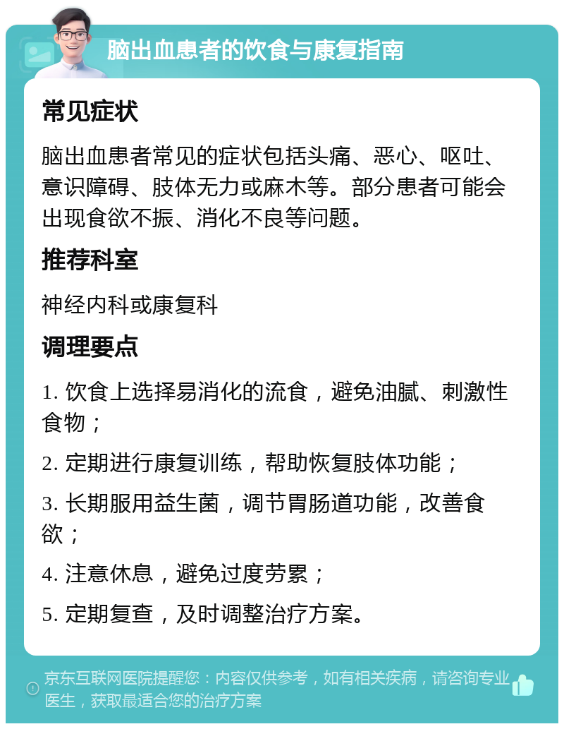 脑出血患者的饮食与康复指南 常见症状 脑出血患者常见的症状包括头痛、恶心、呕吐、意识障碍、肢体无力或麻木等。部分患者可能会出现食欲不振、消化不良等问题。 推荐科室 神经内科或康复科 调理要点 1. 饮食上选择易消化的流食，避免油腻、刺激性食物； 2. 定期进行康复训练，帮助恢复肢体功能； 3. 长期服用益生菌，调节胃肠道功能，改善食欲； 4. 注意休息，避免过度劳累； 5. 定期复查，及时调整治疗方案。