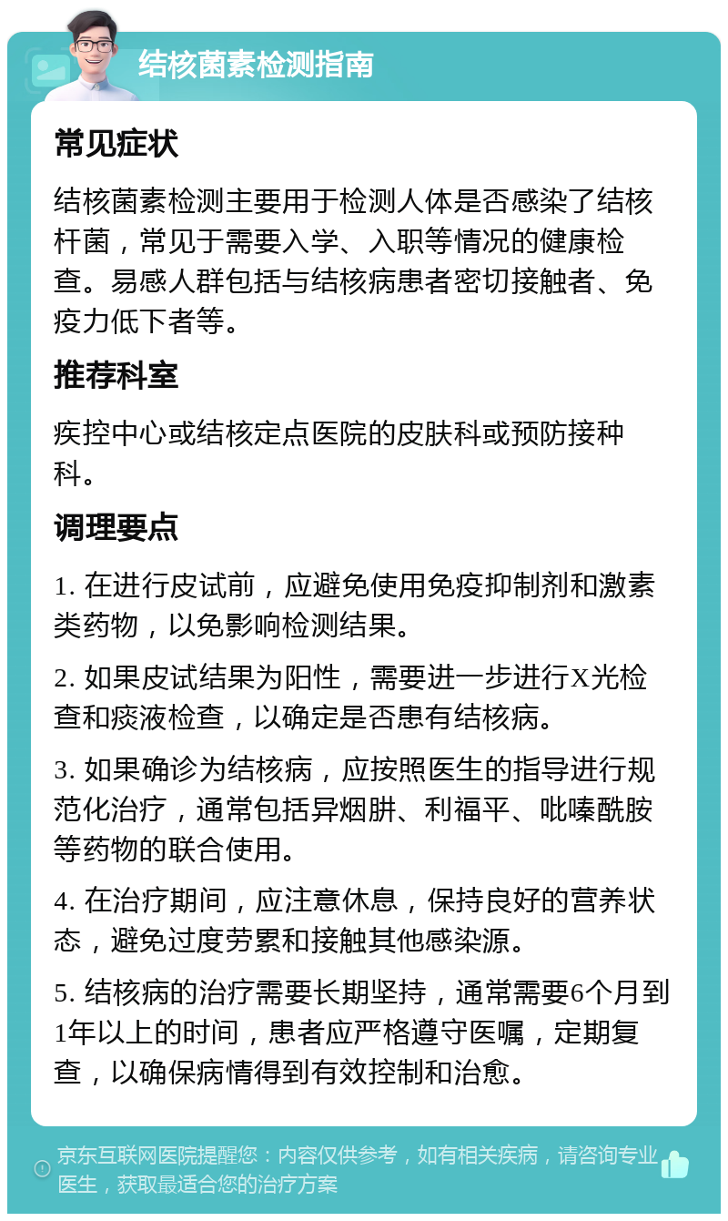 结核菌素检测指南 常见症状 结核菌素检测主要用于检测人体是否感染了结核杆菌，常见于需要入学、入职等情况的健康检查。易感人群包括与结核病患者密切接触者、免疫力低下者等。 推荐科室 疾控中心或结核定点医院的皮肤科或预防接种科。 调理要点 1. 在进行皮试前，应避免使用免疫抑制剂和激素类药物，以免影响检测结果。 2. 如果皮试结果为阳性，需要进一步进行X光检查和痰液检查，以确定是否患有结核病。 3. 如果确诊为结核病，应按照医生的指导进行规范化治疗，通常包括异烟肼、利福平、吡嗪酰胺等药物的联合使用。 4. 在治疗期间，应注意休息，保持良好的营养状态，避免过度劳累和接触其他感染源。 5. 结核病的治疗需要长期坚持，通常需要6个月到1年以上的时间，患者应严格遵守医嘱，定期复查，以确保病情得到有效控制和治愈。