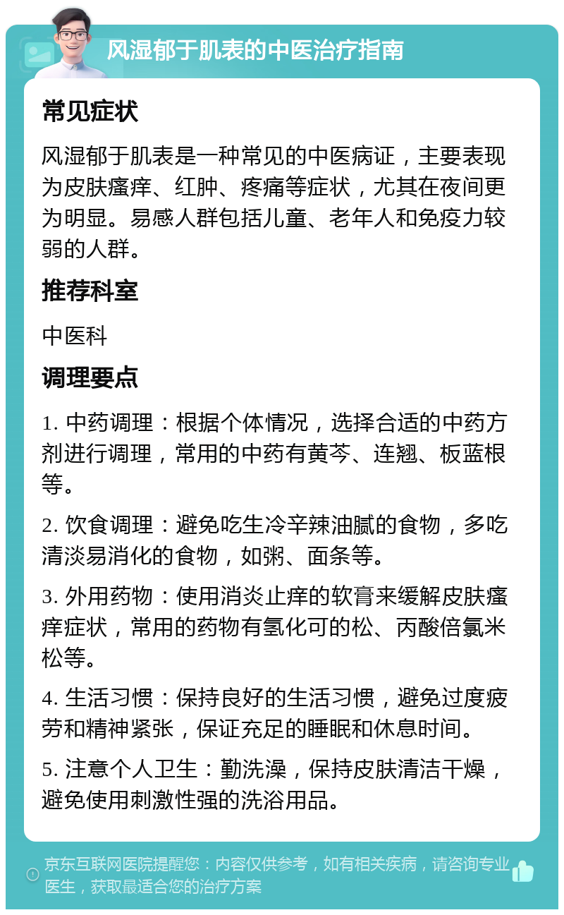 风湿郁于肌表的中医治疗指南 常见症状 风湿郁于肌表是一种常见的中医病证，主要表现为皮肤瘙痒、红肿、疼痛等症状，尤其在夜间更为明显。易感人群包括儿童、老年人和免疫力较弱的人群。 推荐科室 中医科 调理要点 1. 中药调理：根据个体情况，选择合适的中药方剂进行调理，常用的中药有黄芩、连翘、板蓝根等。 2. 饮食调理：避免吃生冷辛辣油腻的食物，多吃清淡易消化的食物，如粥、面条等。 3. 外用药物：使用消炎止痒的软膏来缓解皮肤瘙痒症状，常用的药物有氢化可的松、丙酸倍氯米松等。 4. 生活习惯：保持良好的生活习惯，避免过度疲劳和精神紧张，保证充足的睡眠和休息时间。 5. 注意个人卫生：勤洗澡，保持皮肤清洁干燥，避免使用刺激性强的洗浴用品。