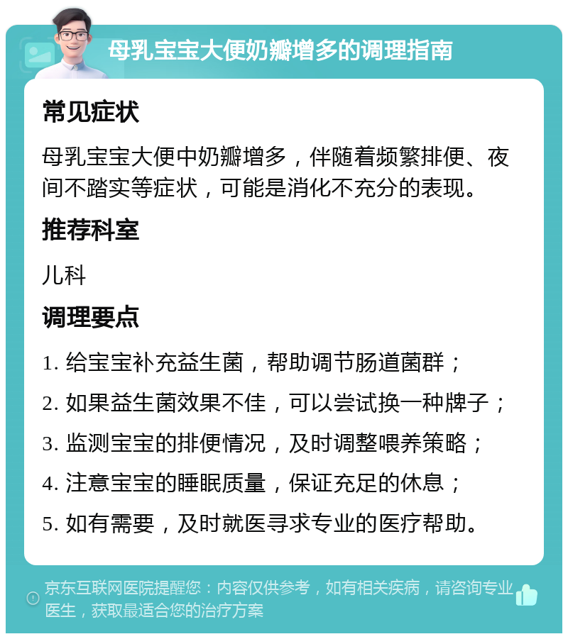 母乳宝宝大便奶瓣增多的调理指南 常见症状 母乳宝宝大便中奶瓣增多，伴随着频繁排便、夜间不踏实等症状，可能是消化不充分的表现。 推荐科室 儿科 调理要点 1. 给宝宝补充益生菌，帮助调节肠道菌群； 2. 如果益生菌效果不佳，可以尝试换一种牌子； 3. 监测宝宝的排便情况，及时调整喂养策略； 4. 注意宝宝的睡眠质量，保证充足的休息； 5. 如有需要，及时就医寻求专业的医疗帮助。