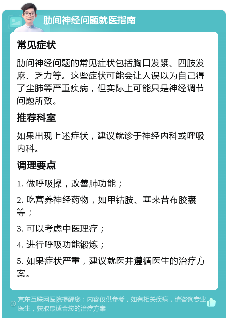 肋间神经问题就医指南 常见症状 肋间神经问题的常见症状包括胸口发紧、四肢发麻、乏力等。这些症状可能会让人误以为自己得了尘肺等严重疾病，但实际上可能只是神经调节问题所致。 推荐科室 如果出现上述症状，建议就诊于神经内科或呼吸内科。 调理要点 1. 做呼吸操，改善肺功能； 2. 吃营养神经药物，如甲钴胺、塞来昔布胶囊等； 3. 可以考虑中医理疗； 4. 进行呼吸功能锻炼； 5. 如果症状严重，建议就医并遵循医生的治疗方案。