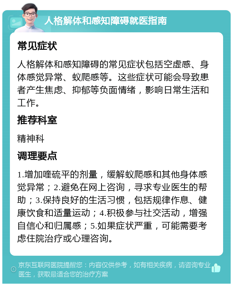 人格解体和感知障碍就医指南 常见症状 人格解体和感知障碍的常见症状包括空虚感、身体感觉异常、蚁爬感等。这些症状可能会导致患者产生焦虑、抑郁等负面情绪，影响日常生活和工作。 推荐科室 精神科 调理要点 1.增加喹硫平的剂量，缓解蚁爬感和其他身体感觉异常；2.避免在网上咨询，寻求专业医生的帮助；3.保持良好的生活习惯，包括规律作息、健康饮食和适量运动；4.积极参与社交活动，增强自信心和归属感；5.如果症状严重，可能需要考虑住院治疗或心理咨询。