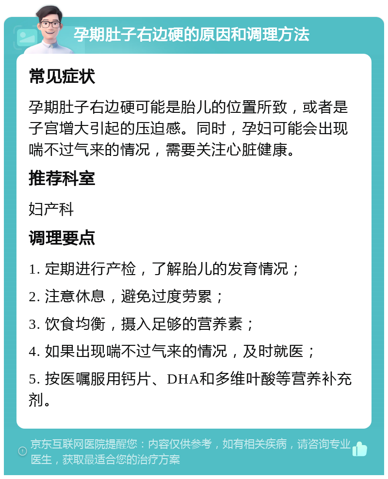 孕期肚子右边硬的原因和调理方法 常见症状 孕期肚子右边硬可能是胎儿的位置所致，或者是子宫增大引起的压迫感。同时，孕妇可能会出现喘不过气来的情况，需要关注心脏健康。 推荐科室 妇产科 调理要点 1. 定期进行产检，了解胎儿的发育情况； 2. 注意休息，避免过度劳累； 3. 饮食均衡，摄入足够的营养素； 4. 如果出现喘不过气来的情况，及时就医； 5. 按医嘱服用钙片、DHA和多维叶酸等营养补充剂。