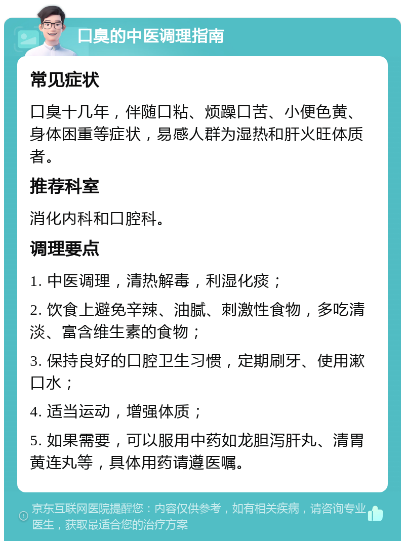 口臭的中医调理指南 常见症状 口臭十几年，伴随口粘、烦躁口苦、小便色黄、身体困重等症状，易感人群为湿热和肝火旺体质者。 推荐科室 消化内科和口腔科。 调理要点 1. 中医调理，清热解毒，利湿化痰； 2. 饮食上避免辛辣、油腻、刺激性食物，多吃清淡、富含维生素的食物； 3. 保持良好的口腔卫生习惯，定期刷牙、使用漱口水； 4. 适当运动，增强体质； 5. 如果需要，可以服用中药如龙胆泻肝丸、清胃黄连丸等，具体用药请遵医嘱。