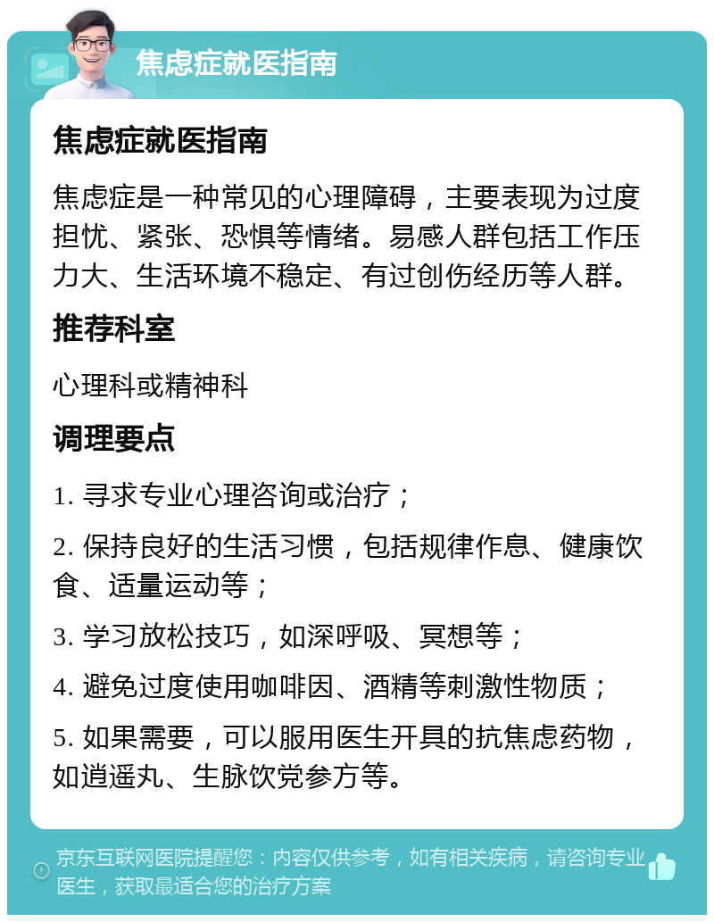 焦虑症就医指南 焦虑症就医指南 焦虑症是一种常见的心理障碍，主要表现为过度担忧、紧张、恐惧等情绪。易感人群包括工作压力大、生活环境不稳定、有过创伤经历等人群。 推荐科室 心理科或精神科 调理要点 1. 寻求专业心理咨询或治疗； 2. 保持良好的生活习惯，包括规律作息、健康饮食、适量运动等； 3. 学习放松技巧，如深呼吸、冥想等； 4. 避免过度使用咖啡因、酒精等刺激性物质； 5. 如果需要，可以服用医生开具的抗焦虑药物，如逍遥丸、生脉饮党参方等。