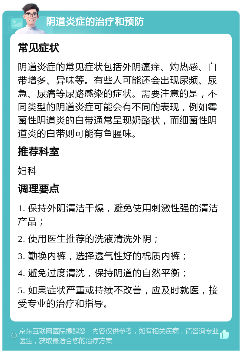 阴道炎症的治疗和预防 常见症状 阴道炎症的常见症状包括外阴瘙痒、灼热感、白带增多、异味等。有些人可能还会出现尿频、尿急、尿痛等尿路感染的症状。需要注意的是，不同类型的阴道炎症可能会有不同的表现，例如霉菌性阴道炎的白带通常呈现奶酪状，而细菌性阴道炎的白带则可能有鱼腥味。 推荐科室 妇科 调理要点 1. 保持外阴清洁干燥，避免使用刺激性强的清洁产品； 2. 使用医生推荐的洗液清洗外阴； 3. 勤换内裤，选择透气性好的棉质内裤； 4. 避免过度清洗，保持阴道的自然平衡； 5. 如果症状严重或持续不改善，应及时就医，接受专业的治疗和指导。