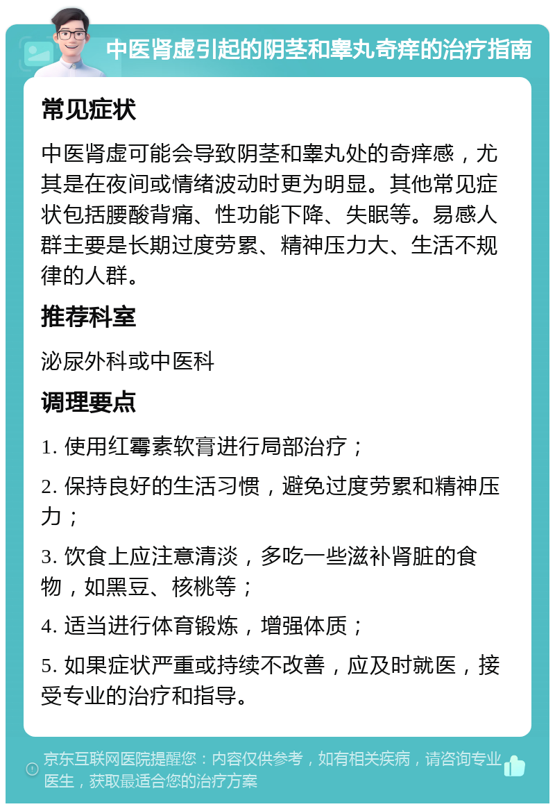 中医肾虚引起的阴茎和睾丸奇痒的治疗指南 常见症状 中医肾虚可能会导致阴茎和睾丸处的奇痒感，尤其是在夜间或情绪波动时更为明显。其他常见症状包括腰酸背痛、性功能下降、失眠等。易感人群主要是长期过度劳累、精神压力大、生活不规律的人群。 推荐科室 泌尿外科或中医科 调理要点 1. 使用红霉素软膏进行局部治疗； 2. 保持良好的生活习惯，避免过度劳累和精神压力； 3. 饮食上应注意清淡，多吃一些滋补肾脏的食物，如黑豆、核桃等； 4. 适当进行体育锻炼，增强体质； 5. 如果症状严重或持续不改善，应及时就医，接受专业的治疗和指导。