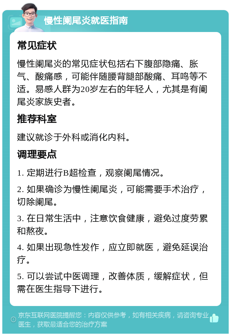 慢性阑尾炎就医指南 常见症状 慢性阑尾炎的常见症状包括右下腹部隐痛、胀气、酸痛感，可能伴随腰背腿部酸痛、耳鸣等不适。易感人群为20岁左右的年轻人，尤其是有阑尾炎家族史者。 推荐科室 建议就诊于外科或消化内科。 调理要点 1. 定期进行B超检查，观察阑尾情况。 2. 如果确诊为慢性阑尾炎，可能需要手术治疗，切除阑尾。 3. 在日常生活中，注意饮食健康，避免过度劳累和熬夜。 4. 如果出现急性发作，应立即就医，避免延误治疗。 5. 可以尝试中医调理，改善体质，缓解症状，但需在医生指导下进行。