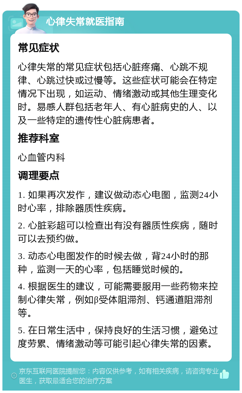 心律失常就医指南 常见症状 心律失常的常见症状包括心脏疼痛、心跳不规律、心跳过快或过慢等。这些症状可能会在特定情况下出现，如运动、情绪激动或其他生理变化时。易感人群包括老年人、有心脏病史的人、以及一些特定的遗传性心脏病患者。 推荐科室 心血管内科 调理要点 1. 如果再次发作，建议做动态心电图，监测24小时心率，排除器质性疾病。 2. 心脏彩超可以检查出有没有器质性疾病，随时可以去预约做。 3. 动态心电图发作的时候去做，背24小时的那种，监测一天的心率，包括睡觉时候的。 4. 根据医生的建议，可能需要服用一些药物来控制心律失常，例如β受体阻滞剂、钙通道阻滞剂等。 5. 在日常生活中，保持良好的生活习惯，避免过度劳累、情绪激动等可能引起心律失常的因素。