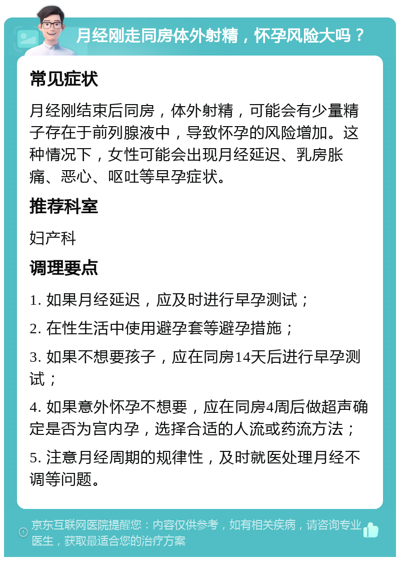 月经刚走同房体外射精，怀孕风险大吗？ 常见症状 月经刚结束后同房，体外射精，可能会有少量精子存在于前列腺液中，导致怀孕的风险增加。这种情况下，女性可能会出现月经延迟、乳房胀痛、恶心、呕吐等早孕症状。 推荐科室 妇产科 调理要点 1. 如果月经延迟，应及时进行早孕测试； 2. 在性生活中使用避孕套等避孕措施； 3. 如果不想要孩子，应在同房14天后进行早孕测试； 4. 如果意外怀孕不想要，应在同房4周后做超声确定是否为宫内孕，选择合适的人流或药流方法； 5. 注意月经周期的规律性，及时就医处理月经不调等问题。