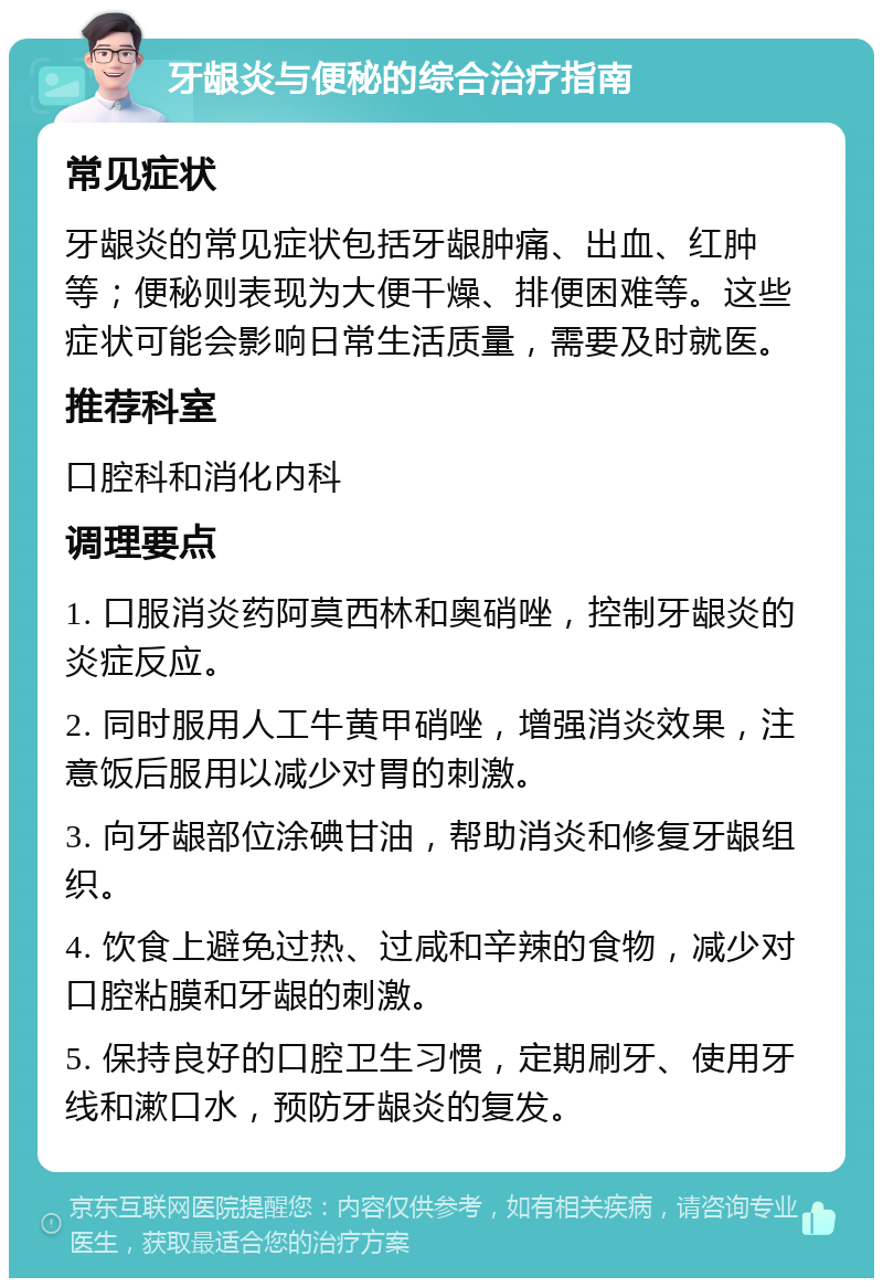 牙龈炎与便秘的综合治疗指南 常见症状 牙龈炎的常见症状包括牙龈肿痛、出血、红肿等；便秘则表现为大便干燥、排便困难等。这些症状可能会影响日常生活质量，需要及时就医。 推荐科室 口腔科和消化内科 调理要点 1. 口服消炎药阿莫西林和奥硝唑，控制牙龈炎的炎症反应。 2. 同时服用人工牛黄甲硝唑，增强消炎效果，注意饭后服用以减少对胃的刺激。 3. 向牙龈部位涂碘甘油，帮助消炎和修复牙龈组织。 4. 饮食上避免过热、过咸和辛辣的食物，减少对口腔粘膜和牙龈的刺激。 5. 保持良好的口腔卫生习惯，定期刷牙、使用牙线和漱口水，预防牙龈炎的复发。