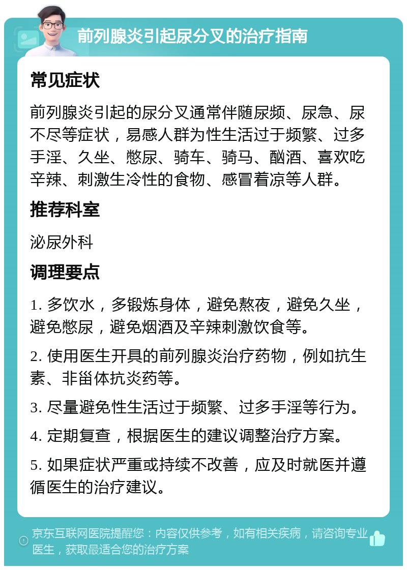 前列腺炎引起尿分叉的治疗指南 常见症状 前列腺炎引起的尿分叉通常伴随尿频、尿急、尿不尽等症状，易感人群为性生活过于频繁、过多手淫、久坐、憋尿、骑车、骑马、酗酒、喜欢吃辛辣、刺激生冷性的食物、感冒着凉等人群。 推荐科室 泌尿外科 调理要点 1. 多饮水，多锻炼身体，避免熬夜，避免久坐，避免憋尿，避免烟酒及辛辣刺激饮食等。 2. 使用医生开具的前列腺炎治疗药物，例如抗生素、非甾体抗炎药等。 3. 尽量避免性生活过于频繁、过多手淫等行为。 4. 定期复查，根据医生的建议调整治疗方案。 5. 如果症状严重或持续不改善，应及时就医并遵循医生的治疗建议。