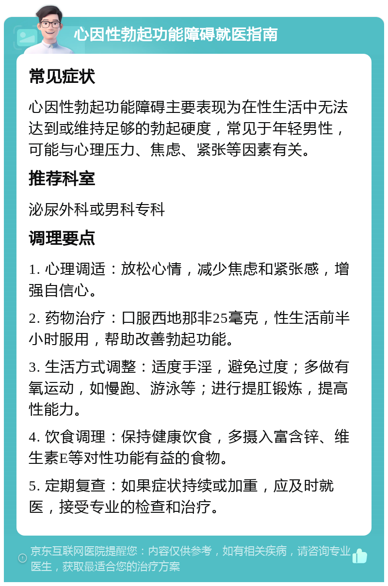 心因性勃起功能障碍就医指南 常见症状 心因性勃起功能障碍主要表现为在性生活中无法达到或维持足够的勃起硬度，常见于年轻男性，可能与心理压力、焦虑、紧张等因素有关。 推荐科室 泌尿外科或男科专科 调理要点 1. 心理调适：放松心情，减少焦虑和紧张感，增强自信心。 2. 药物治疗：口服西地那非25毫克，性生活前半小时服用，帮助改善勃起功能。 3. 生活方式调整：适度手淫，避免过度；多做有氧运动，如慢跑、游泳等；进行提肛锻炼，提高性能力。 4. 饮食调理：保持健康饮食，多摄入富含锌、维生素E等对性功能有益的食物。 5. 定期复查：如果症状持续或加重，应及时就医，接受专业的检查和治疗。