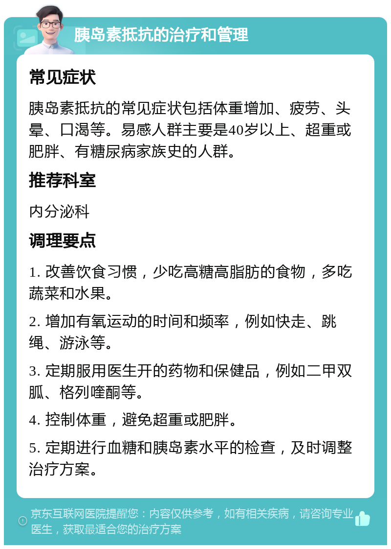 胰岛素抵抗的治疗和管理 常见症状 胰岛素抵抗的常见症状包括体重增加、疲劳、头晕、口渴等。易感人群主要是40岁以上、超重或肥胖、有糖尿病家族史的人群。 推荐科室 内分泌科 调理要点 1. 改善饮食习惯，少吃高糖高脂肪的食物，多吃蔬菜和水果。 2. 增加有氧运动的时间和频率，例如快走、跳绳、游泳等。 3. 定期服用医生开的药物和保健品，例如二甲双胍、格列喹酮等。 4. 控制体重，避免超重或肥胖。 5. 定期进行血糖和胰岛素水平的检查，及时调整治疗方案。