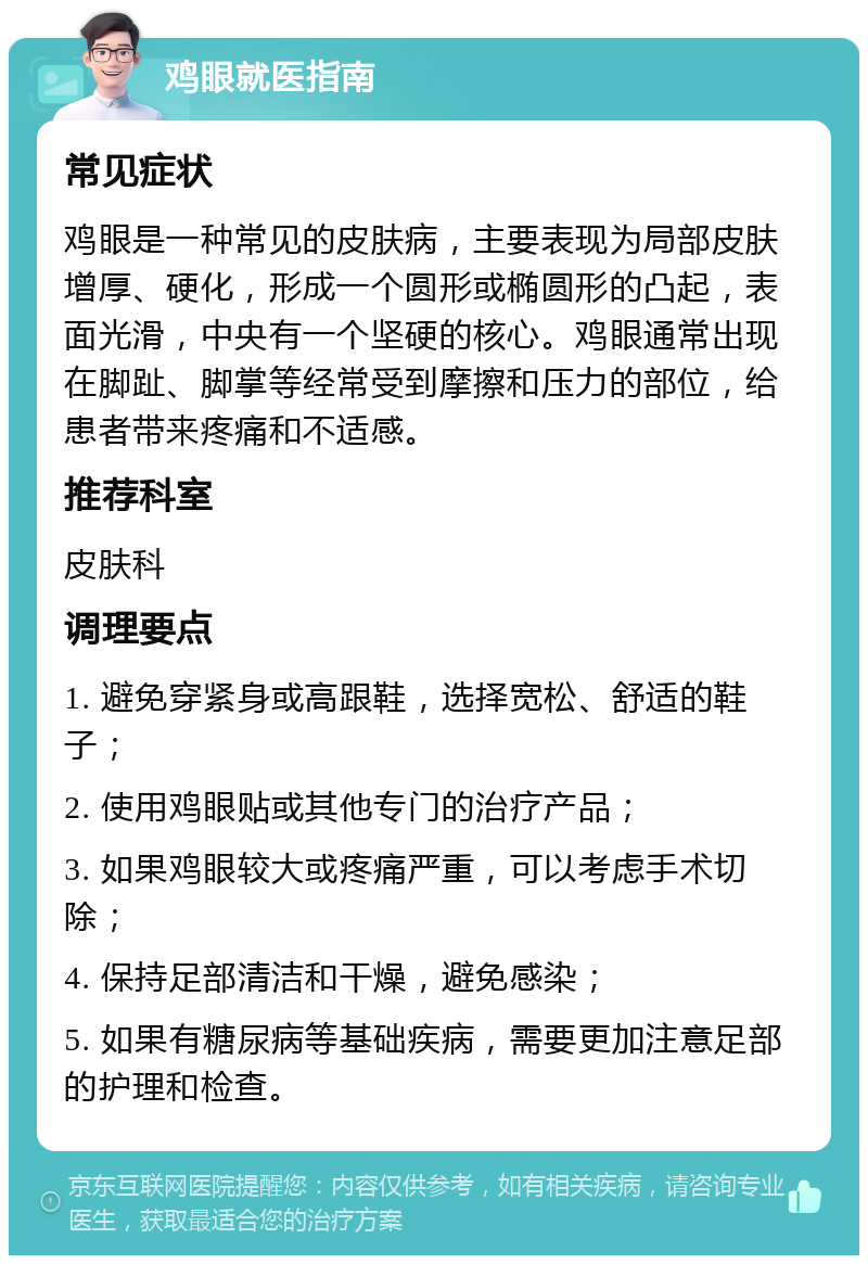 鸡眼就医指南 常见症状 鸡眼是一种常见的皮肤病，主要表现为局部皮肤增厚、硬化，形成一个圆形或椭圆形的凸起，表面光滑，中央有一个坚硬的核心。鸡眼通常出现在脚趾、脚掌等经常受到摩擦和压力的部位，给患者带来疼痛和不适感。 推荐科室 皮肤科 调理要点 1. 避免穿紧身或高跟鞋，选择宽松、舒适的鞋子； 2. 使用鸡眼贴或其他专门的治疗产品； 3. 如果鸡眼较大或疼痛严重，可以考虑手术切除； 4. 保持足部清洁和干燥，避免感染； 5. 如果有糖尿病等基础疾病，需要更加注意足部的护理和检查。