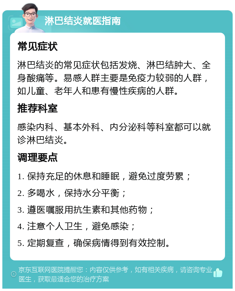 淋巴结炎就医指南 常见症状 淋巴结炎的常见症状包括发烧、淋巴结肿大、全身酸痛等。易感人群主要是免疫力较弱的人群，如儿童、老年人和患有慢性疾病的人群。 推荐科室 感染内科、基本外科、内分泌科等科室都可以就诊淋巴结炎。 调理要点 1. 保持充足的休息和睡眠，避免过度劳累； 2. 多喝水，保持水分平衡； 3. 遵医嘱服用抗生素和其他药物； 4. 注意个人卫生，避免感染； 5. 定期复查，确保病情得到有效控制。