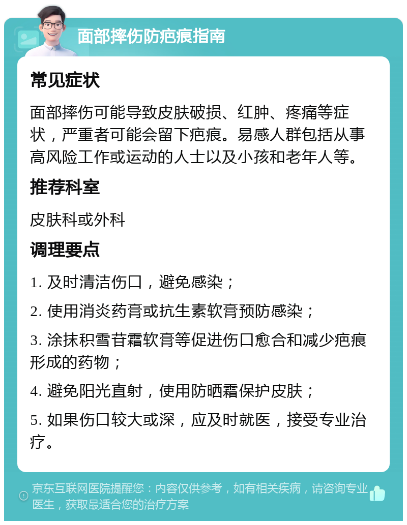 面部摔伤防疤痕指南 常见症状 面部摔伤可能导致皮肤破损、红肿、疼痛等症状，严重者可能会留下疤痕。易感人群包括从事高风险工作或运动的人士以及小孩和老年人等。 推荐科室 皮肤科或外科 调理要点 1. 及时清洁伤口，避免感染； 2. 使用消炎药膏或抗生素软膏预防感染； 3. 涂抹积雪苷霜软膏等促进伤口愈合和减少疤痕形成的药物； 4. 避免阳光直射，使用防晒霜保护皮肤； 5. 如果伤口较大或深，应及时就医，接受专业治疗。