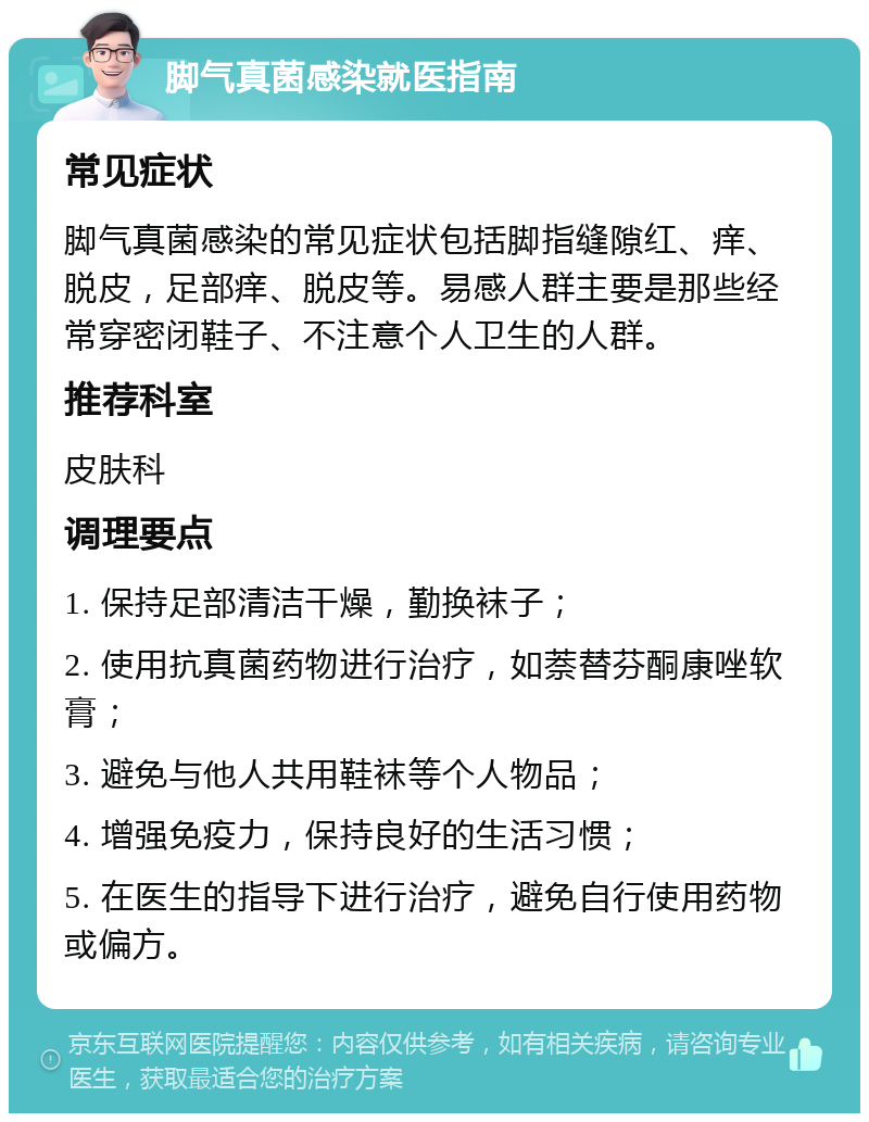 脚气真菌感染就医指南 常见症状 脚气真菌感染的常见症状包括脚指缝隙红、痒、脱皮，足部痒、脱皮等。易感人群主要是那些经常穿密闭鞋子、不注意个人卫生的人群。 推荐科室 皮肤科 调理要点 1. 保持足部清洁干燥，勤换袜子； 2. 使用抗真菌药物进行治疗，如萘替芬酮康唑软膏； 3. 避免与他人共用鞋袜等个人物品； 4. 增强免疫力，保持良好的生活习惯； 5. 在医生的指导下进行治疗，避免自行使用药物或偏方。