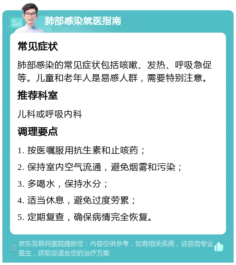 肺部感染就医指南 常见症状 肺部感染的常见症状包括咳嗽、发热、呼吸急促等。儿童和老年人是易感人群，需要特别注意。 推荐科室 儿科或呼吸内科 调理要点 1. 按医嘱服用抗生素和止咳药； 2. 保持室内空气流通，避免烟雾和污染； 3. 多喝水，保持水分； 4. 适当休息，避免过度劳累； 5. 定期复查，确保病情完全恢复。