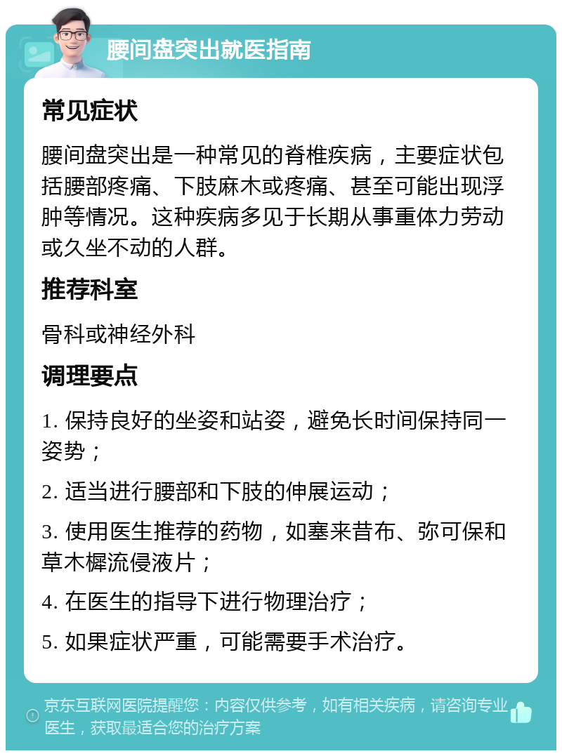 腰间盘突出就医指南 常见症状 腰间盘突出是一种常见的脊椎疾病，主要症状包括腰部疼痛、下肢麻木或疼痛、甚至可能出现浮肿等情况。这种疾病多见于长期从事重体力劳动或久坐不动的人群。 推荐科室 骨科或神经外科 调理要点 1. 保持良好的坐姿和站姿，避免长时间保持同一姿势； 2. 适当进行腰部和下肢的伸展运动； 3. 使用医生推荐的药物，如塞来昔布、弥可保和草木樨流侵液片； 4. 在医生的指导下进行物理治疗； 5. 如果症状严重，可能需要手术治疗。