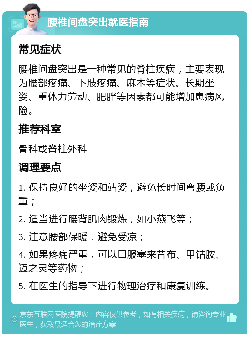 腰椎间盘突出就医指南 常见症状 腰椎间盘突出是一种常见的脊柱疾病，主要表现为腰部疼痛、下肢疼痛、麻木等症状。长期坐姿、重体力劳动、肥胖等因素都可能增加患病风险。 推荐科室 骨科或脊柱外科 调理要点 1. 保持良好的坐姿和站姿，避免长时间弯腰或负重； 2. 适当进行腰背肌肉锻炼，如小燕飞等； 3. 注意腰部保暖，避免受凉； 4. 如果疼痛严重，可以口服塞来昔布、甲钴胺、迈之灵等药物； 5. 在医生的指导下进行物理治疗和康复训练。