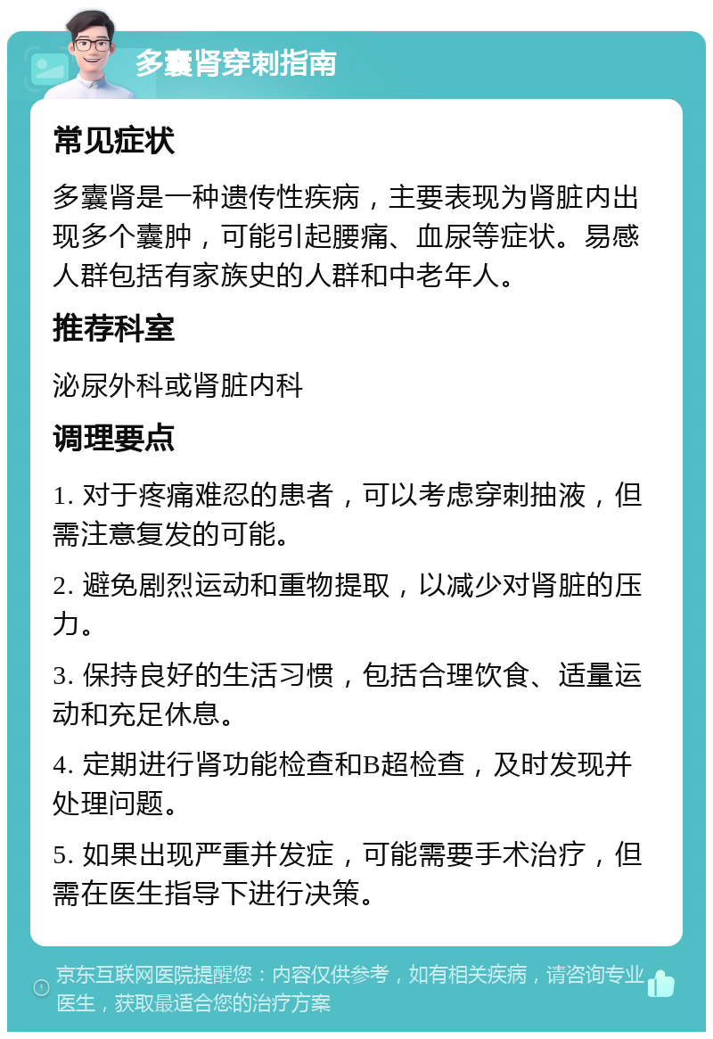 多囊肾穿刺指南 常见症状 多囊肾是一种遗传性疾病，主要表现为肾脏内出现多个囊肿，可能引起腰痛、血尿等症状。易感人群包括有家族史的人群和中老年人。 推荐科室 泌尿外科或肾脏内科 调理要点 1. 对于疼痛难忍的患者，可以考虑穿刺抽液，但需注意复发的可能。 2. 避免剧烈运动和重物提取，以减少对肾脏的压力。 3. 保持良好的生活习惯，包括合理饮食、适量运动和充足休息。 4. 定期进行肾功能检查和B超检查，及时发现并处理问题。 5. 如果出现严重并发症，可能需要手术治疗，但需在医生指导下进行决策。