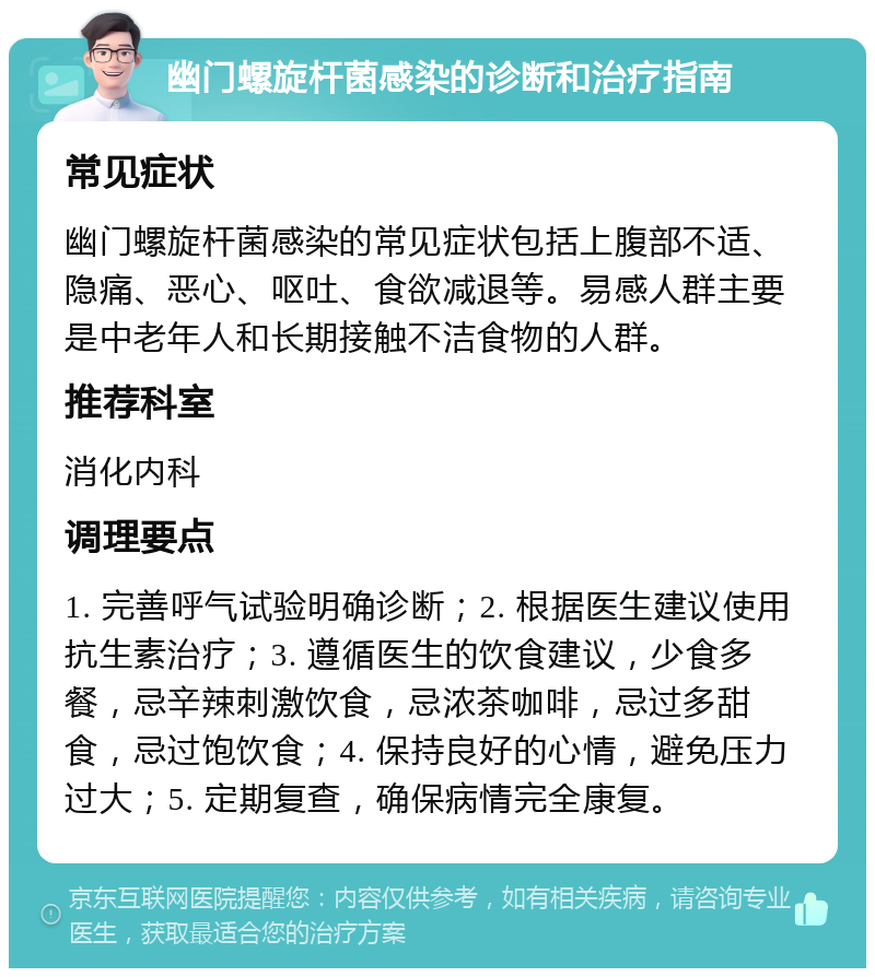 幽门螺旋杆菌感染的诊断和治疗指南 常见症状 幽门螺旋杆菌感染的常见症状包括上腹部不适、隐痛、恶心、呕吐、食欲减退等。易感人群主要是中老年人和长期接触不洁食物的人群。 推荐科室 消化内科 调理要点 1. 完善呼气试验明确诊断；2. 根据医生建议使用抗生素治疗；3. 遵循医生的饮食建议，少食多餐，忌辛辣刺激饮食，忌浓茶咖啡，忌过多甜食，忌过饱饮食；4. 保持良好的心情，避免压力过大；5. 定期复查，确保病情完全康复。