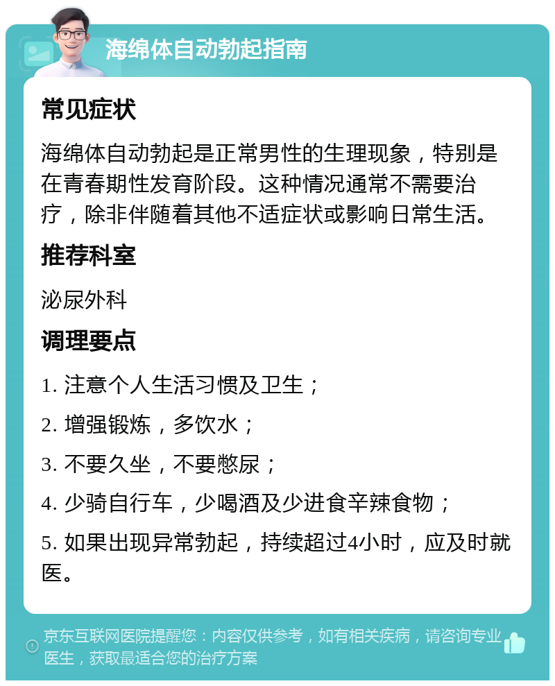 海绵体自动勃起指南 常见症状 海绵体自动勃起是正常男性的生理现象，特别是在青春期性发育阶段。这种情况通常不需要治疗，除非伴随着其他不适症状或影响日常生活。 推荐科室 泌尿外科 调理要点 1. 注意个人生活习惯及卫生； 2. 增强锻炼，多饮水； 3. 不要久坐，不要憋尿； 4. 少骑自行车，少喝酒及少进食辛辣食物； 5. 如果出现异常勃起，持续超过4小时，应及时就医。