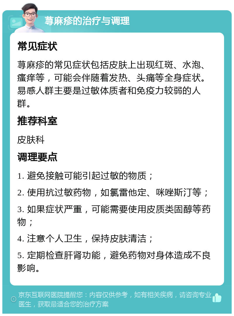 荨麻疹的治疗与调理 常见症状 荨麻疹的常见症状包括皮肤上出现红斑、水泡、瘙痒等，可能会伴随着发热、头痛等全身症状。易感人群主要是过敏体质者和免疫力较弱的人群。 推荐科室 皮肤科 调理要点 1. 避免接触可能引起过敏的物质； 2. 使用抗过敏药物，如氯雷他定、咪唑斯汀等； 3. 如果症状严重，可能需要使用皮质类固醇等药物； 4. 注意个人卫生，保持皮肤清洁； 5. 定期检查肝肾功能，避免药物对身体造成不良影响。