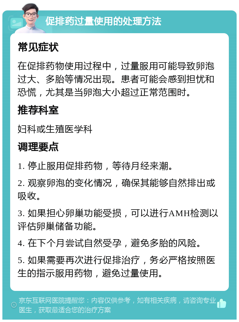 促排药过量使用的处理方法 常见症状 在促排药物使用过程中，过量服用可能导致卵泡过大、多胎等情况出现。患者可能会感到担忧和恐慌，尤其是当卵泡大小超过正常范围时。 推荐科室 妇科或生殖医学科 调理要点 1. 停止服用促排药物，等待月经来潮。 2. 观察卵泡的变化情况，确保其能够自然排出或吸收。 3. 如果担心卵巢功能受损，可以进行AMH检测以评估卵巢储备功能。 4. 在下个月尝试自然受孕，避免多胎的风险。 5. 如果需要再次进行促排治疗，务必严格按照医生的指示服用药物，避免过量使用。