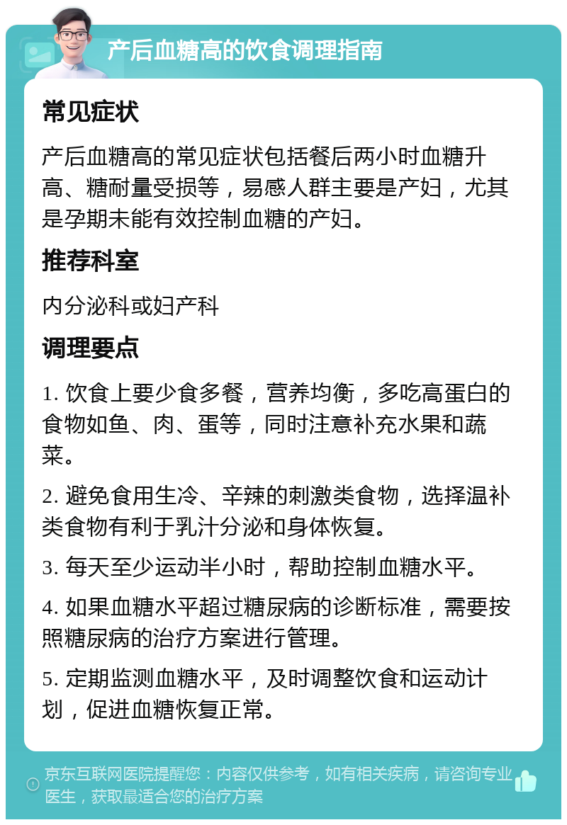 产后血糖高的饮食调理指南 常见症状 产后血糖高的常见症状包括餐后两小时血糖升高、糖耐量受损等，易感人群主要是产妇，尤其是孕期未能有效控制血糖的产妇。 推荐科室 内分泌科或妇产科 调理要点 1. 饮食上要少食多餐，营养均衡，多吃高蛋白的食物如鱼、肉、蛋等，同时注意补充水果和蔬菜。 2. 避免食用生冷、辛辣的刺激类食物，选择温补类食物有利于乳汁分泌和身体恢复。 3. 每天至少运动半小时，帮助控制血糖水平。 4. 如果血糖水平超过糖尿病的诊断标准，需要按照糖尿病的治疗方案进行管理。 5. 定期监测血糖水平，及时调整饮食和运动计划，促进血糖恢复正常。