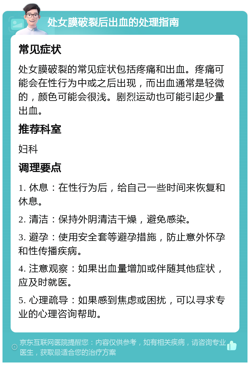 处女膜破裂后出血的处理指南 常见症状 处女膜破裂的常见症状包括疼痛和出血。疼痛可能会在性行为中或之后出现，而出血通常是轻微的，颜色可能会很浅。剧烈运动也可能引起少量出血。 推荐科室 妇科 调理要点 1. 休息：在性行为后，给自己一些时间来恢复和休息。 2. 清洁：保持外阴清洁干燥，避免感染。 3. 避孕：使用安全套等避孕措施，防止意外怀孕和性传播疾病。 4. 注意观察：如果出血量增加或伴随其他症状，应及时就医。 5. 心理疏导：如果感到焦虑或困扰，可以寻求专业的心理咨询帮助。