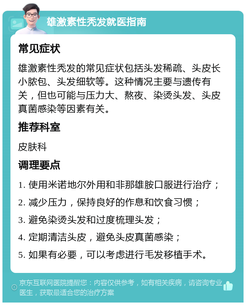 雄激素性秃发就医指南 常见症状 雄激素性秃发的常见症状包括头发稀疏、头皮长小脓包、头发细软等。这种情况主要与遗传有关，但也可能与压力大、熬夜、染烫头发、头皮真菌感染等因素有关。 推荐科室 皮肤科 调理要点 1. 使用米诺地尔外用和非那雄胺口服进行治疗； 2. 减少压力，保持良好的作息和饮食习惯； 3. 避免染烫头发和过度梳理头发； 4. 定期清洁头皮，避免头皮真菌感染； 5. 如果有必要，可以考虑进行毛发移植手术。