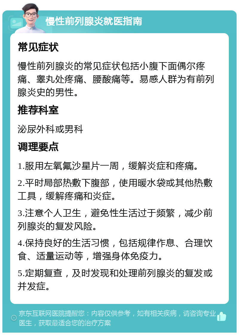 慢性前列腺炎就医指南 常见症状 慢性前列腺炎的常见症状包括小腹下面偶尔疼痛、睾丸处疼痛、腰酸痛等。易感人群为有前列腺炎史的男性。 推荐科室 泌尿外科或男科 调理要点 1.服用左氧氟沙星片一周，缓解炎症和疼痛。 2.平时局部热敷下腹部，使用暖水袋或其他热敷工具，缓解疼痛和炎症。 3.注意个人卫生，避免性生活过于频繁，减少前列腺炎的复发风险。 4.保持良好的生活习惯，包括规律作息、合理饮食、适量运动等，增强身体免疫力。 5.定期复查，及时发现和处理前列腺炎的复发或并发症。