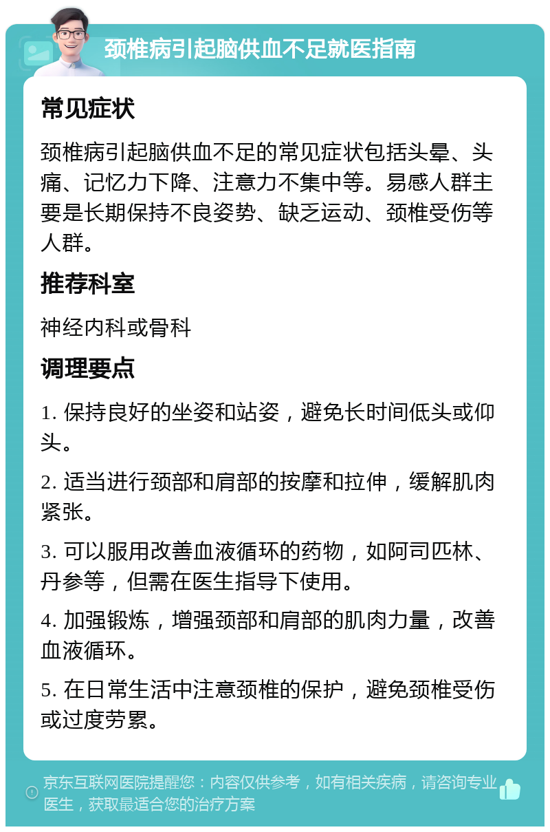 颈椎病引起脑供血不足就医指南 常见症状 颈椎病引起脑供血不足的常见症状包括头晕、头痛、记忆力下降、注意力不集中等。易感人群主要是长期保持不良姿势、缺乏运动、颈椎受伤等人群。 推荐科室 神经内科或骨科 调理要点 1. 保持良好的坐姿和站姿，避免长时间低头或仰头。 2. 适当进行颈部和肩部的按摩和拉伸，缓解肌肉紧张。 3. 可以服用改善血液循环的药物，如阿司匹林、丹参等，但需在医生指导下使用。 4. 加强锻炼，增强颈部和肩部的肌肉力量，改善血液循环。 5. 在日常生活中注意颈椎的保护，避免颈椎受伤或过度劳累。