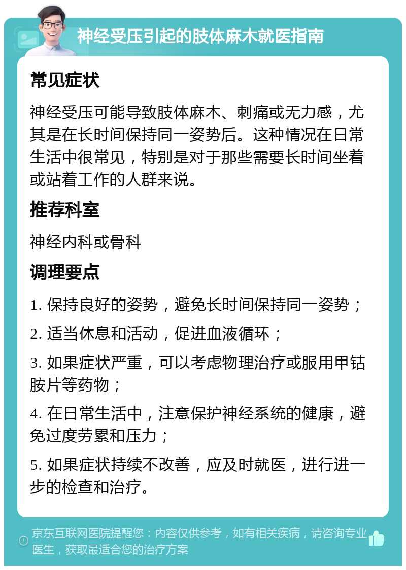 神经受压引起的肢体麻木就医指南 常见症状 神经受压可能导致肢体麻木、刺痛或无力感，尤其是在长时间保持同一姿势后。这种情况在日常生活中很常见，特别是对于那些需要长时间坐着或站着工作的人群来说。 推荐科室 神经内科或骨科 调理要点 1. 保持良好的姿势，避免长时间保持同一姿势； 2. 适当休息和活动，促进血液循环； 3. 如果症状严重，可以考虑物理治疗或服用甲钴胺片等药物； 4. 在日常生活中，注意保护神经系统的健康，避免过度劳累和压力； 5. 如果症状持续不改善，应及时就医，进行进一步的检查和治疗。