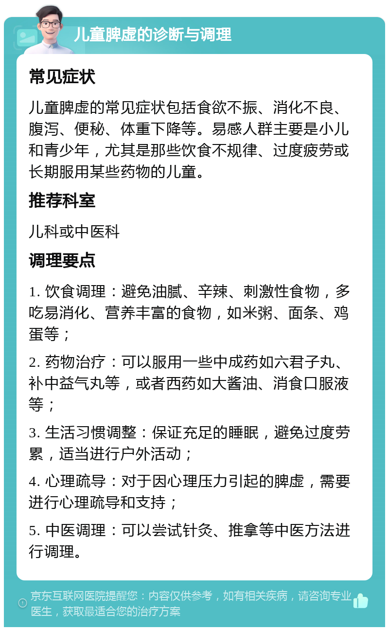 儿童脾虚的诊断与调理 常见症状 儿童脾虚的常见症状包括食欲不振、消化不良、腹泻、便秘、体重下降等。易感人群主要是小儿和青少年，尤其是那些饮食不规律、过度疲劳或长期服用某些药物的儿童。 推荐科室 儿科或中医科 调理要点 1. 饮食调理：避免油腻、辛辣、刺激性食物，多吃易消化、营养丰富的食物，如米粥、面条、鸡蛋等； 2. 药物治疗：可以服用一些中成药如六君子丸、补中益气丸等，或者西药如大酱油、消食口服液等； 3. 生活习惯调整：保证充足的睡眠，避免过度劳累，适当进行户外活动； 4. 心理疏导：对于因心理压力引起的脾虚，需要进行心理疏导和支持； 5. 中医调理：可以尝试针灸、推拿等中医方法进行调理。