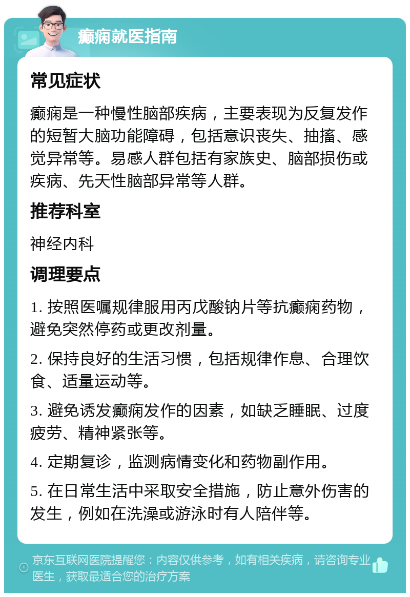 癫痫就医指南 常见症状 癫痫是一种慢性脑部疾病，主要表现为反复发作的短暂大脑功能障碍，包括意识丧失、抽搐、感觉异常等。易感人群包括有家族史、脑部损伤或疾病、先天性脑部异常等人群。 推荐科室 神经内科 调理要点 1. 按照医嘱规律服用丙戊酸钠片等抗癫痫药物，避免突然停药或更改剂量。 2. 保持良好的生活习惯，包括规律作息、合理饮食、适量运动等。 3. 避免诱发癫痫发作的因素，如缺乏睡眠、过度疲劳、精神紧张等。 4. 定期复诊，监测病情变化和药物副作用。 5. 在日常生活中采取安全措施，防止意外伤害的发生，例如在洗澡或游泳时有人陪伴等。