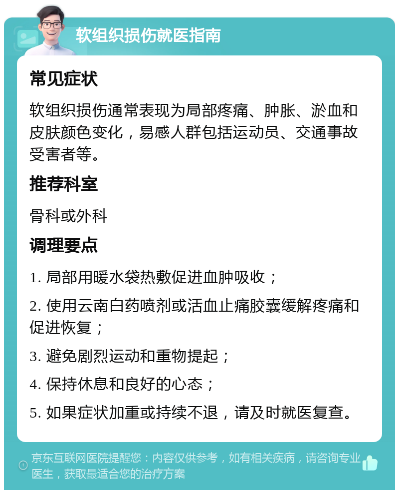 软组织损伤就医指南 常见症状 软组织损伤通常表现为局部疼痛、肿胀、淤血和皮肤颜色变化，易感人群包括运动员、交通事故受害者等。 推荐科室 骨科或外科 调理要点 1. 局部用暖水袋热敷促进血肿吸收； 2. 使用云南白药喷剂或活血止痛胶囊缓解疼痛和促进恢复； 3. 避免剧烈运动和重物提起； 4. 保持休息和良好的心态； 5. 如果症状加重或持续不退，请及时就医复查。