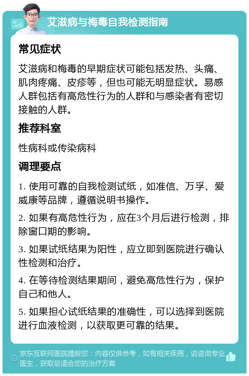 艾滋病与梅毒自我检测指南 常见症状 艾滋病和梅毒的早期症状可能包括发热、头痛、肌肉疼痛、皮疹等，但也可能无明显症状。易感人群包括有高危性行为的人群和与感染者有密切接触的人群。 推荐科室 性病科或传染病科 调理要点 1. 使用可靠的自我检测试纸，如准信、万孚、爱威康等品牌，遵循说明书操作。 2. 如果有高危性行为，应在3个月后进行检测，排除窗口期的影响。 3. 如果试纸结果为阳性，应立即到医院进行确认性检测和治疗。 4. 在等待检测结果期间，避免高危性行为，保护自己和他人。 5. 如果担心试纸结果的准确性，可以选择到医院进行血液检测，以获取更可靠的结果。