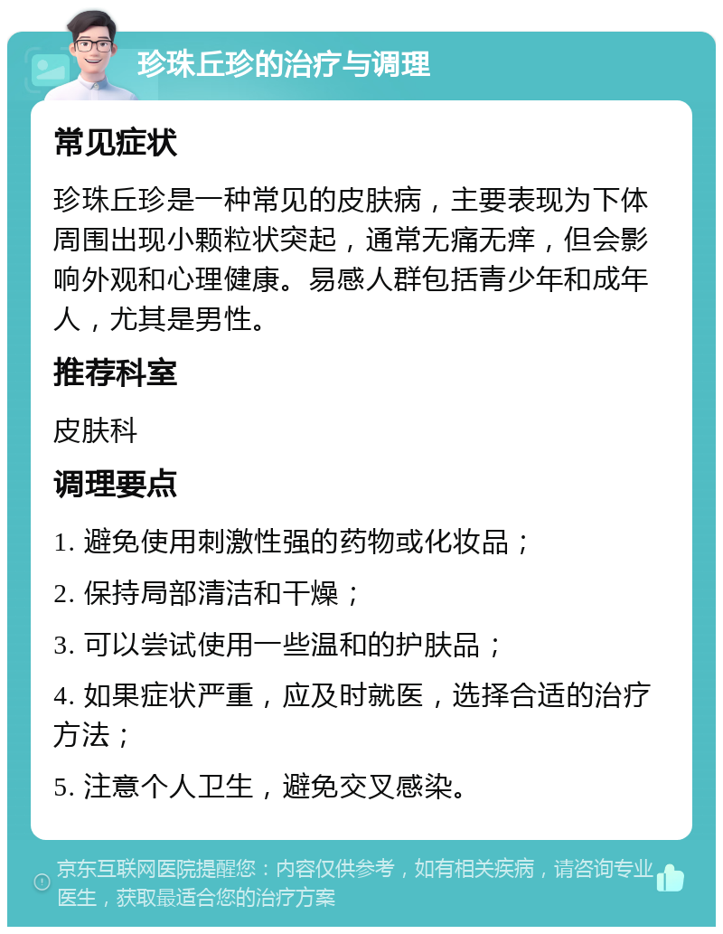 珍珠丘珍的治疗与调理 常见症状 珍珠丘珍是一种常见的皮肤病，主要表现为下体周围出现小颗粒状突起，通常无痛无痒，但会影响外观和心理健康。易感人群包括青少年和成年人，尤其是男性。 推荐科室 皮肤科 调理要点 1. 避免使用刺激性强的药物或化妆品； 2. 保持局部清洁和干燥； 3. 可以尝试使用一些温和的护肤品； 4. 如果症状严重，应及时就医，选择合适的治疗方法； 5. 注意个人卫生，避免交叉感染。