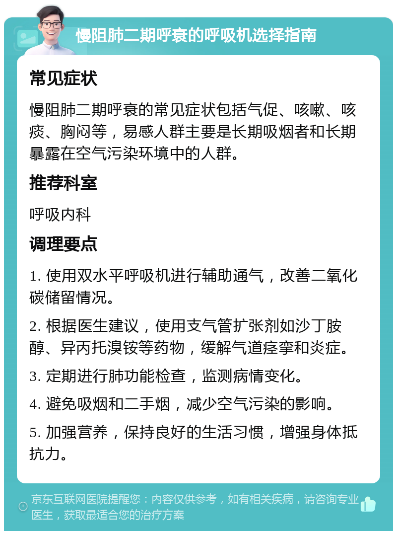 慢阻肺二期呼衰的呼吸机选择指南 常见症状 慢阻肺二期呼衰的常见症状包括气促、咳嗽、咳痰、胸闷等，易感人群主要是长期吸烟者和长期暴露在空气污染环境中的人群。 推荐科室 呼吸内科 调理要点 1. 使用双水平呼吸机进行辅助通气，改善二氧化碳储留情况。 2. 根据医生建议，使用支气管扩张剂如沙丁胺醇、异丙托溴铵等药物，缓解气道痉挛和炎症。 3. 定期进行肺功能检查，监测病情变化。 4. 避免吸烟和二手烟，减少空气污染的影响。 5. 加强营养，保持良好的生活习惯，增强身体抵抗力。