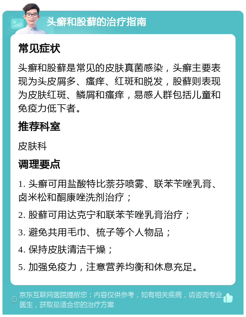 头癣和股藓的治疗指南 常见症状 头癣和股藓是常见的皮肤真菌感染，头癣主要表现为头皮屑多、瘙痒、红斑和脱发，股藓则表现为皮肤红斑、鳞屑和瘙痒，易感人群包括儿童和免疫力低下者。 推荐科室 皮肤科 调理要点 1. 头癣可用盐酸特比萘芬喷雾、联苯苄唑乳膏、卤米松和酮康唑洗剂治疗； 2. 股藓可用达克宁和联苯苄唑乳膏治疗； 3. 避免共用毛巾、梳子等个人物品； 4. 保持皮肤清洁干燥； 5. 加强免疫力，注意营养均衡和休息充足。