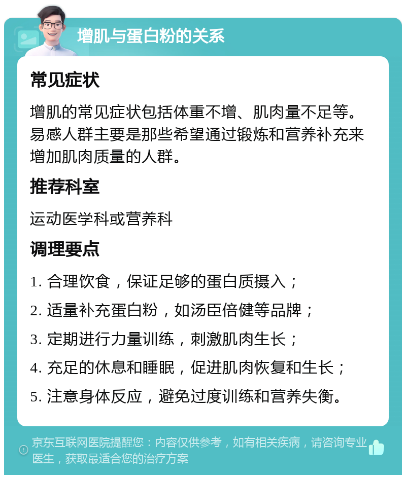 增肌与蛋白粉的关系 常见症状 增肌的常见症状包括体重不增、肌肉量不足等。易感人群主要是那些希望通过锻炼和营养补充来增加肌肉质量的人群。 推荐科室 运动医学科或营养科 调理要点 1. 合理饮食，保证足够的蛋白质摄入； 2. 适量补充蛋白粉，如汤臣倍健等品牌； 3. 定期进行力量训练，刺激肌肉生长； 4. 充足的休息和睡眠，促进肌肉恢复和生长； 5. 注意身体反应，避免过度训练和营养失衡。