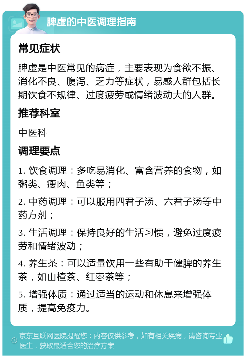 脾虚的中医调理指南 常见症状 脾虚是中医常见的病症，主要表现为食欲不振、消化不良、腹泻、乏力等症状，易感人群包括长期饮食不规律、过度疲劳或情绪波动大的人群。 推荐科室 中医科 调理要点 1. 饮食调理：多吃易消化、富含营养的食物，如粥类、瘦肉、鱼类等； 2. 中药调理：可以服用四君子汤、六君子汤等中药方剂； 3. 生活调理：保持良好的生活习惯，避免过度疲劳和情绪波动； 4. 养生茶：可以适量饮用一些有助于健脾的养生茶，如山楂茶、红枣茶等； 5. 增强体质：通过适当的运动和休息来增强体质，提高免疫力。