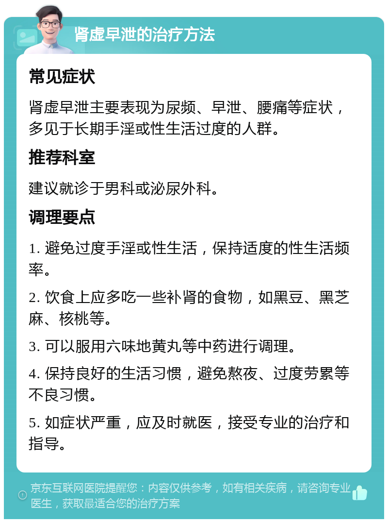 肾虚早泄的治疗方法 常见症状 肾虚早泄主要表现为尿频、早泄、腰痛等症状，多见于长期手淫或性生活过度的人群。 推荐科室 建议就诊于男科或泌尿外科。 调理要点 1. 避免过度手淫或性生活，保持适度的性生活频率。 2. 饮食上应多吃一些补肾的食物，如黑豆、黑芝麻、核桃等。 3. 可以服用六味地黄丸等中药进行调理。 4. 保持良好的生活习惯，避免熬夜、过度劳累等不良习惯。 5. 如症状严重，应及时就医，接受专业的治疗和指导。