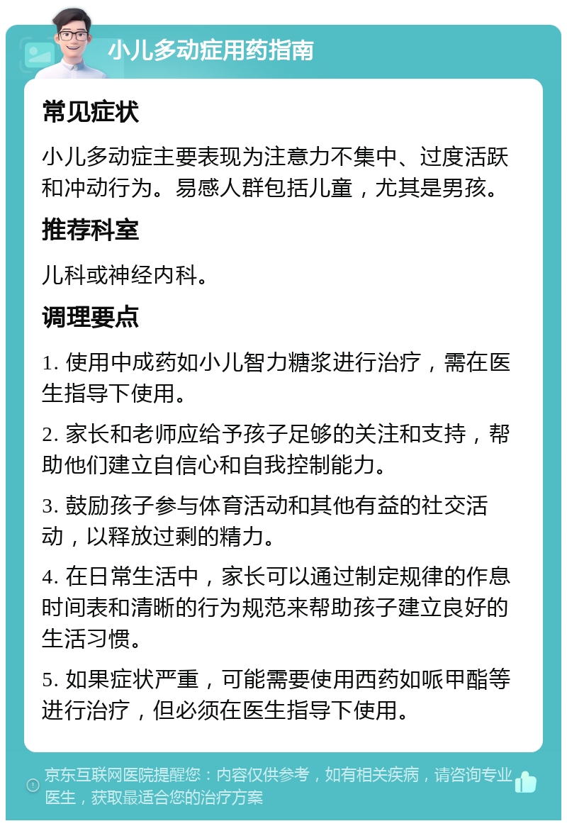 小儿多动症用药指南 常见症状 小儿多动症主要表现为注意力不集中、过度活跃和冲动行为。易感人群包括儿童，尤其是男孩。 推荐科室 儿科或神经内科。 调理要点 1. 使用中成药如小儿智力糖浆进行治疗，需在医生指导下使用。 2. 家长和老师应给予孩子足够的关注和支持，帮助他们建立自信心和自我控制能力。 3. 鼓励孩子参与体育活动和其他有益的社交活动，以释放过剩的精力。 4. 在日常生活中，家长可以通过制定规律的作息时间表和清晰的行为规范来帮助孩子建立良好的生活习惯。 5. 如果症状严重，可能需要使用西药如哌甲酯等进行治疗，但必须在医生指导下使用。