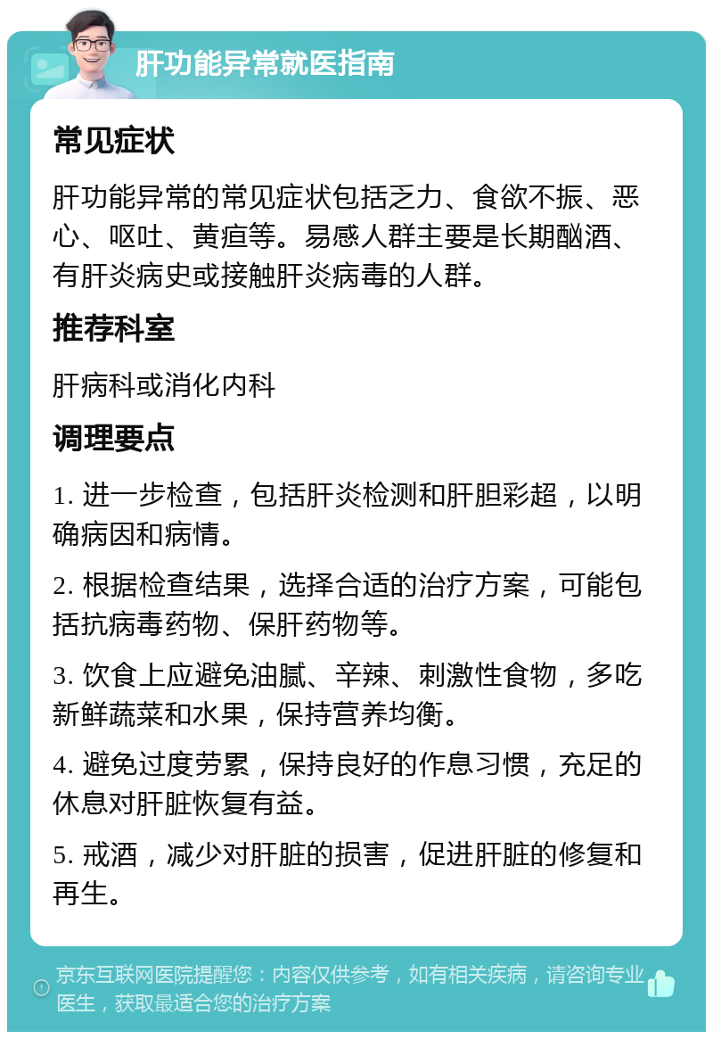 肝功能异常就医指南 常见症状 肝功能异常的常见症状包括乏力、食欲不振、恶心、呕吐、黄疸等。易感人群主要是长期酗酒、有肝炎病史或接触肝炎病毒的人群。 推荐科室 肝病科或消化内科 调理要点 1. 进一步检查，包括肝炎检测和肝胆彩超，以明确病因和病情。 2. 根据检查结果，选择合适的治疗方案，可能包括抗病毒药物、保肝药物等。 3. 饮食上应避免油腻、辛辣、刺激性食物，多吃新鲜蔬菜和水果，保持营养均衡。 4. 避免过度劳累，保持良好的作息习惯，充足的休息对肝脏恢复有益。 5. 戒酒，减少对肝脏的损害，促进肝脏的修复和再生。